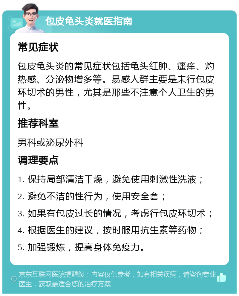 包皮龟头炎就医指南 常见症状 包皮龟头炎的常见症状包括龟头红肿、瘙痒、灼热感、分泌物增多等。易感人群主要是未行包皮环切术的男性，尤其是那些不注意个人卫生的男性。 推荐科室 男科或泌尿外科 调理要点 1. 保持局部清洁干燥，避免使用刺激性洗液； 2. 避免不洁的性行为，使用安全套； 3. 如果有包皮过长的情况，考虑行包皮环切术； 4. 根据医生的建议，按时服用抗生素等药物； 5. 加强锻炼，提高身体免疫力。