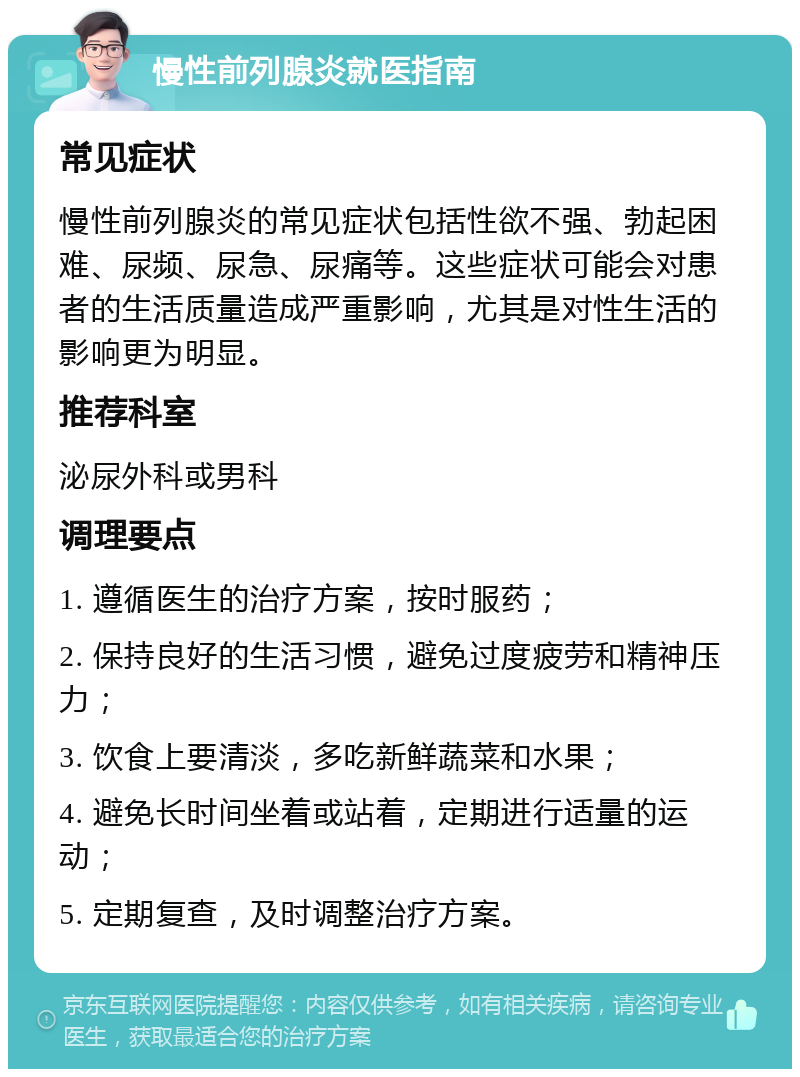 慢性前列腺炎就医指南 常见症状 慢性前列腺炎的常见症状包括性欲不强、勃起困难、尿频、尿急、尿痛等。这些症状可能会对患者的生活质量造成严重影响，尤其是对性生活的影响更为明显。 推荐科室 泌尿外科或男科 调理要点 1. 遵循医生的治疗方案，按时服药； 2. 保持良好的生活习惯，避免过度疲劳和精神压力； 3. 饮食上要清淡，多吃新鲜蔬菜和水果； 4. 避免长时间坐着或站着，定期进行适量的运动； 5. 定期复查，及时调整治疗方案。