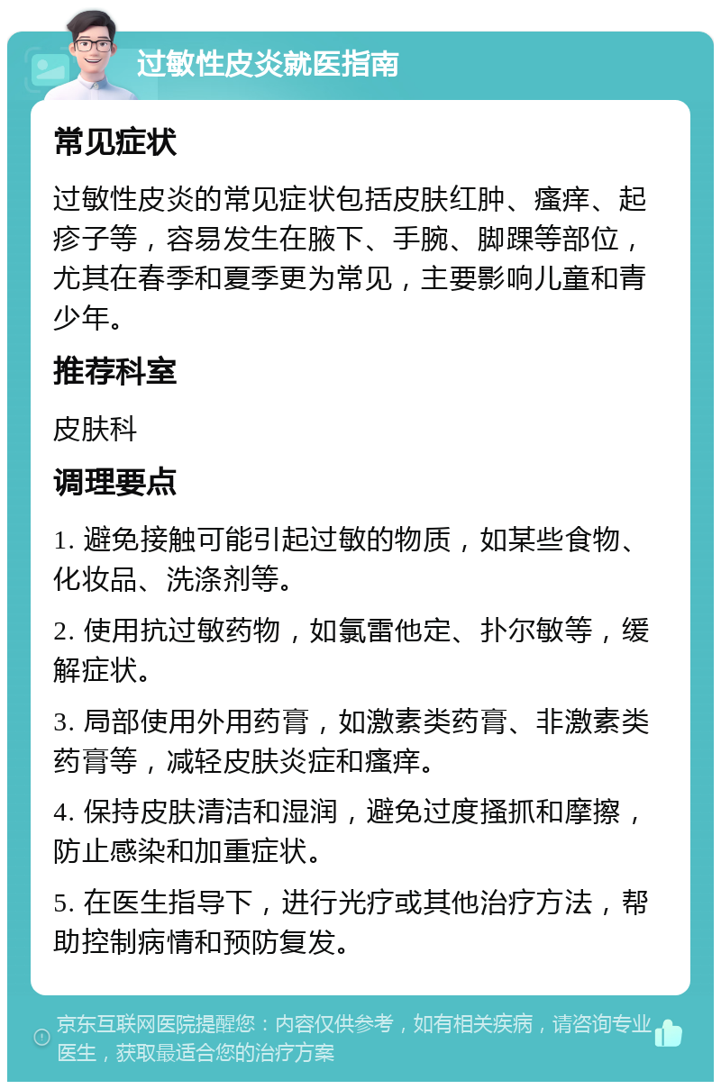 过敏性皮炎就医指南 常见症状 过敏性皮炎的常见症状包括皮肤红肿、瘙痒、起疹子等，容易发生在腋下、手腕、脚踝等部位，尤其在春季和夏季更为常见，主要影响儿童和青少年。 推荐科室 皮肤科 调理要点 1. 避免接触可能引起过敏的物质，如某些食物、化妆品、洗涤剂等。 2. 使用抗过敏药物，如氯雷他定、扑尔敏等，缓解症状。 3. 局部使用外用药膏，如激素类药膏、非激素类药膏等，减轻皮肤炎症和瘙痒。 4. 保持皮肤清洁和湿润，避免过度搔抓和摩擦，防止感染和加重症状。 5. 在医生指导下，进行光疗或其他治疗方法，帮助控制病情和预防复发。