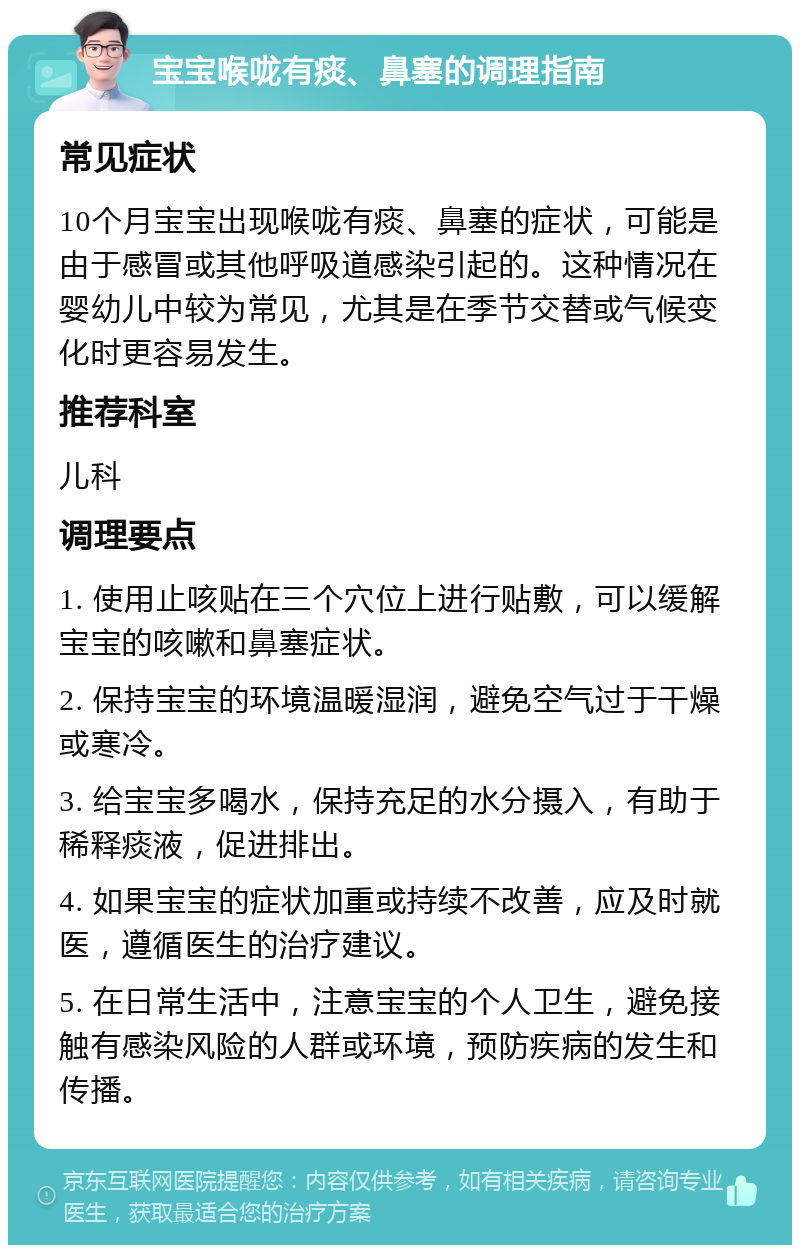 宝宝喉咙有痰、鼻塞的调理指南 常见症状 10个月宝宝出现喉咙有痰、鼻塞的症状，可能是由于感冒或其他呼吸道感染引起的。这种情况在婴幼儿中较为常见，尤其是在季节交替或气候变化时更容易发生。 推荐科室 儿科 调理要点 1. 使用止咳贴在三个穴位上进行贴敷，可以缓解宝宝的咳嗽和鼻塞症状。 2. 保持宝宝的环境温暖湿润，避免空气过于干燥或寒冷。 3. 给宝宝多喝水，保持充足的水分摄入，有助于稀释痰液，促进排出。 4. 如果宝宝的症状加重或持续不改善，应及时就医，遵循医生的治疗建议。 5. 在日常生活中，注意宝宝的个人卫生，避免接触有感染风险的人群或环境，预防疾病的发生和传播。