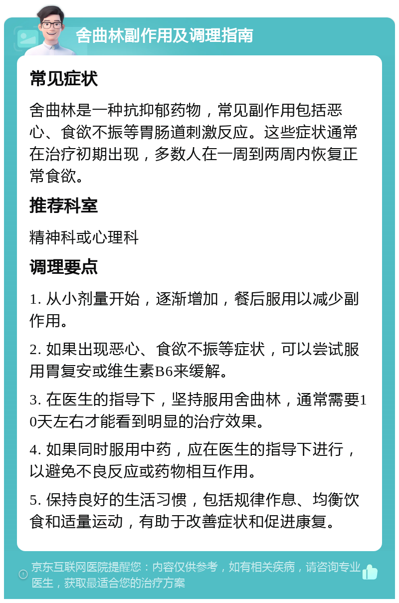 舍曲林副作用及调理指南 常见症状 舍曲林是一种抗抑郁药物，常见副作用包括恶心、食欲不振等胃肠道刺激反应。这些症状通常在治疗初期出现，多数人在一周到两周内恢复正常食欲。 推荐科室 精神科或心理科 调理要点 1. 从小剂量开始，逐渐增加，餐后服用以减少副作用。 2. 如果出现恶心、食欲不振等症状，可以尝试服用胃复安或维生素B6来缓解。 3. 在医生的指导下，坚持服用舍曲林，通常需要10天左右才能看到明显的治疗效果。 4. 如果同时服用中药，应在医生的指导下进行，以避免不良反应或药物相互作用。 5. 保持良好的生活习惯，包括规律作息、均衡饮食和适量运动，有助于改善症状和促进康复。