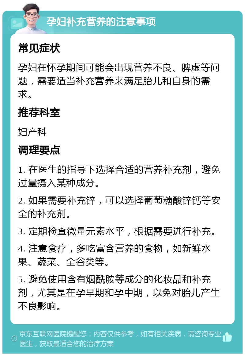 孕妇补充营养的注意事项 常见症状 孕妇在怀孕期间可能会出现营养不良、脾虚等问题，需要适当补充营养来满足胎儿和自身的需求。 推荐科室 妇产科 调理要点 1. 在医生的指导下选择合适的营养补充剂，避免过量摄入某种成分。 2. 如果需要补充锌，可以选择葡萄糖酸锌钙等安全的补充剂。 3. 定期检查微量元素水平，根据需要进行补充。 4. 注意食疗，多吃富含营养的食物，如新鲜水果、蔬菜、全谷类等。 5. 避免使用含有烟酰胺等成分的化妆品和补充剂，尤其是在孕早期和孕中期，以免对胎儿产生不良影响。