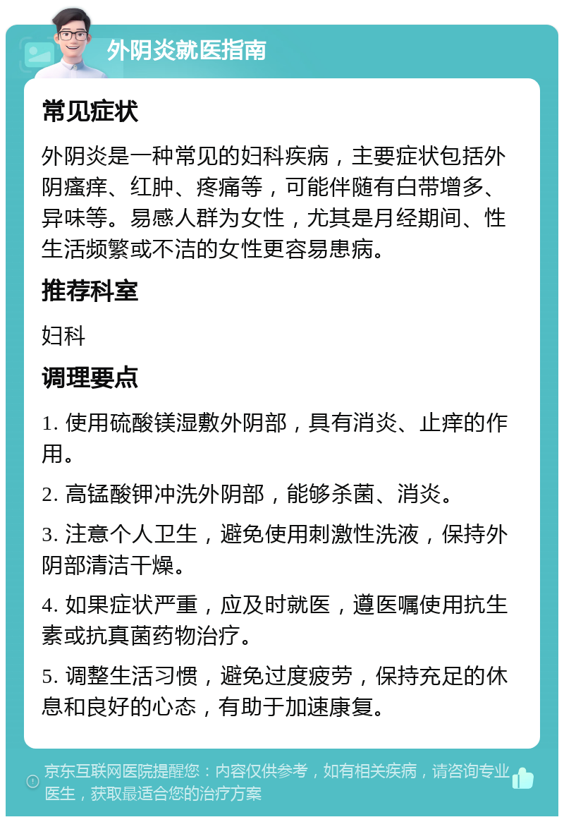 外阴炎就医指南 常见症状 外阴炎是一种常见的妇科疾病，主要症状包括外阴瘙痒、红肿、疼痛等，可能伴随有白带增多、异味等。易感人群为女性，尤其是月经期间、性生活频繁或不洁的女性更容易患病。 推荐科室 妇科 调理要点 1. 使用硫酸镁湿敷外阴部，具有消炎、止痒的作用。 2. 高锰酸钾冲洗外阴部，能够杀菌、消炎。 3. 注意个人卫生，避免使用刺激性洗液，保持外阴部清洁干燥。 4. 如果症状严重，应及时就医，遵医嘱使用抗生素或抗真菌药物治疗。 5. 调整生活习惯，避免过度疲劳，保持充足的休息和良好的心态，有助于加速康复。