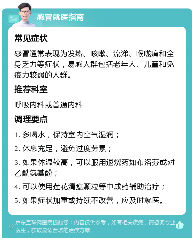 感冒就医指南 常见症状 感冒通常表现为发热、咳嗽、流涕、喉咙痛和全身乏力等症状，易感人群包括老年人、儿童和免疫力较弱的人群。 推荐科室 呼吸内科或普通内科 调理要点 1. 多喝水，保持室内空气湿润； 2. 休息充足，避免过度劳累； 3. 如果体温较高，可以服用退烧药如布洛芬或对乙酰氨基酚； 4. 可以使用莲花清瘟颗粒等中成药辅助治疗； 5. 如果症状加重或持续不改善，应及时就医。