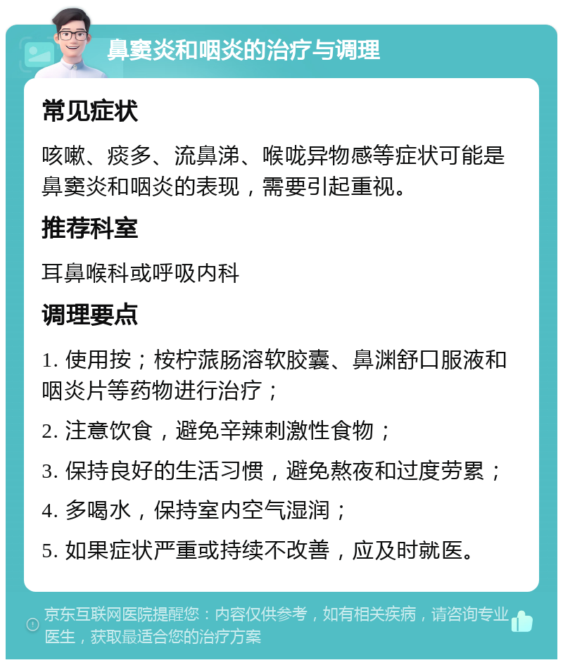 鼻窦炎和咽炎的治疗与调理 常见症状 咳嗽、痰多、流鼻涕、喉咙异物感等症状可能是鼻窦炎和咽炎的表现，需要引起重视。 推荐科室 耳鼻喉科或呼吸内科 调理要点 1. 使用按；桉柠蒎肠溶软胶囊、鼻渊舒口服液和咽炎片等药物进行治疗； 2. 注意饮食，避免辛辣刺激性食物； 3. 保持良好的生活习惯，避免熬夜和过度劳累； 4. 多喝水，保持室内空气湿润； 5. 如果症状严重或持续不改善，应及时就医。