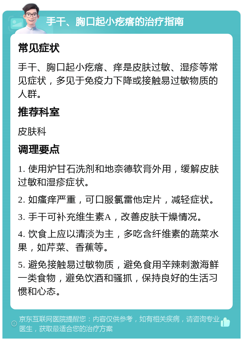 手干、胸口起小疙瘩的治疗指南 常见症状 手干、胸口起小疙瘩、痒是皮肤过敏、湿疹等常见症状，多见于免疫力下降或接触易过敏物质的人群。 推荐科室 皮肤科 调理要点 1. 使用炉甘石洗剂和地奈德软膏外用，缓解皮肤过敏和湿疹症状。 2. 如瘙痒严重，可口服氯雷他定片，减轻症状。 3. 手干可补充维生素A，改善皮肤干燥情况。 4. 饮食上应以清淡为主，多吃含纤维素的蔬菜水果，如芹菜、香蕉等。 5. 避免接触易过敏物质，避免食用辛辣刺激海鲜一类食物，避免饮酒和骚抓，保持良好的生活习惯和心态。