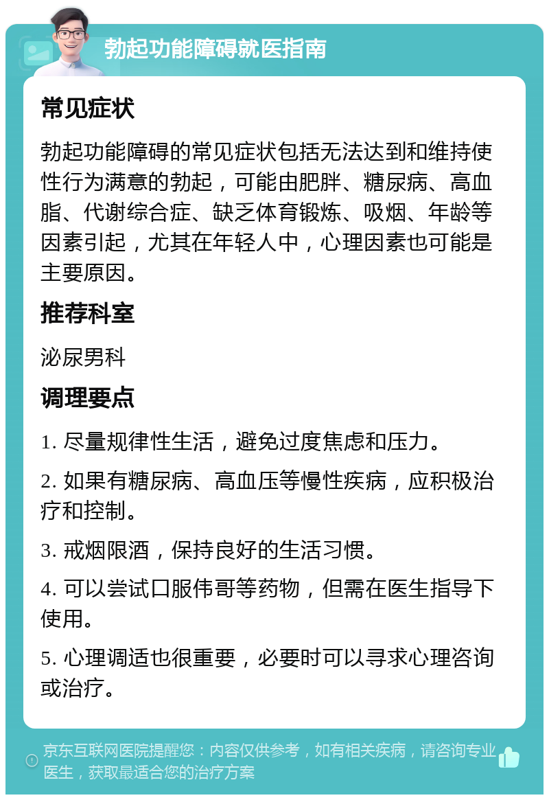 勃起功能障碍就医指南 常见症状 勃起功能障碍的常见症状包括无法达到和维持使性行为满意的勃起，可能由肥胖、糖尿病、高血脂、代谢综合症、缺乏体育锻炼、吸烟、年龄等因素引起，尤其在年轻人中，心理因素也可能是主要原因。 推荐科室 泌尿男科 调理要点 1. 尽量规律性生活，避免过度焦虑和压力。 2. 如果有糖尿病、高血压等慢性疾病，应积极治疗和控制。 3. 戒烟限酒，保持良好的生活习惯。 4. 可以尝试口服伟哥等药物，但需在医生指导下使用。 5. 心理调适也很重要，必要时可以寻求心理咨询或治疗。