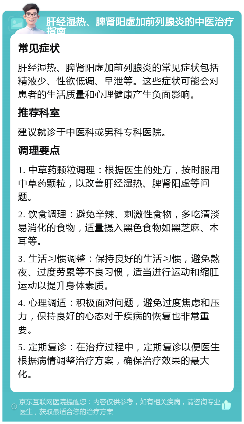 肝经湿热、脾肾阳虚加前列腺炎的中医治疗指南 常见症状 肝经湿热、脾肾阳虚加前列腺炎的常见症状包括精液少、性欲低调、早泄等。这些症状可能会对患者的生活质量和心理健康产生负面影响。 推荐科室 建议就诊于中医科或男科专科医院。 调理要点 1. 中草药颗粒调理：根据医生的处方，按时服用中草药颗粒，以改善肝经湿热、脾肾阳虚等问题。 2. 饮食调理：避免辛辣、刺激性食物，多吃清淡易消化的食物，适量摄入黑色食物如黑芝麻、木耳等。 3. 生活习惯调整：保持良好的生活习惯，避免熬夜、过度劳累等不良习惯，适当进行运动和缩肛运动以提升身体素质。 4. 心理调适：积极面对问题，避免过度焦虑和压力，保持良好的心态对于疾病的恢复也非常重要。 5. 定期复诊：在治疗过程中，定期复诊以便医生根据病情调整治疗方案，确保治疗效果的最大化。