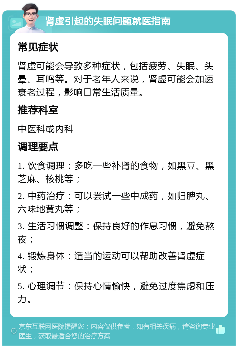 肾虚引起的失眠问题就医指南 常见症状 肾虚可能会导致多种症状，包括疲劳、失眠、头晕、耳鸣等。对于老年人来说，肾虚可能会加速衰老过程，影响日常生活质量。 推荐科室 中医科或内科 调理要点 1. 饮食调理：多吃一些补肾的食物，如黑豆、黑芝麻、核桃等； 2. 中药治疗：可以尝试一些中成药，如归脾丸、六味地黄丸等； 3. 生活习惯调整：保持良好的作息习惯，避免熬夜； 4. 锻炼身体：适当的运动可以帮助改善肾虚症状； 5. 心理调节：保持心情愉快，避免过度焦虑和压力。