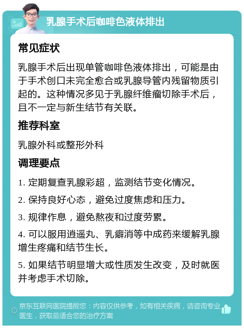 乳腺手术后咖啡色液体排出 常见症状 乳腺手术后出现单管咖啡色液体排出，可能是由于手术创口未完全愈合或乳腺导管内残留物质引起的。这种情况多见于乳腺纤维瘤切除手术后，且不一定与新生结节有关联。 推荐科室 乳腺外科或整形外科 调理要点 1. 定期复查乳腺彩超，监测结节变化情况。 2. 保持良好心态，避免过度焦虑和压力。 3. 规律作息，避免熬夜和过度劳累。 4. 可以服用逍遥丸、乳癖消等中成药来缓解乳腺增生疼痛和结节生长。 5. 如果结节明显增大或性质发生改变，及时就医并考虑手术切除。