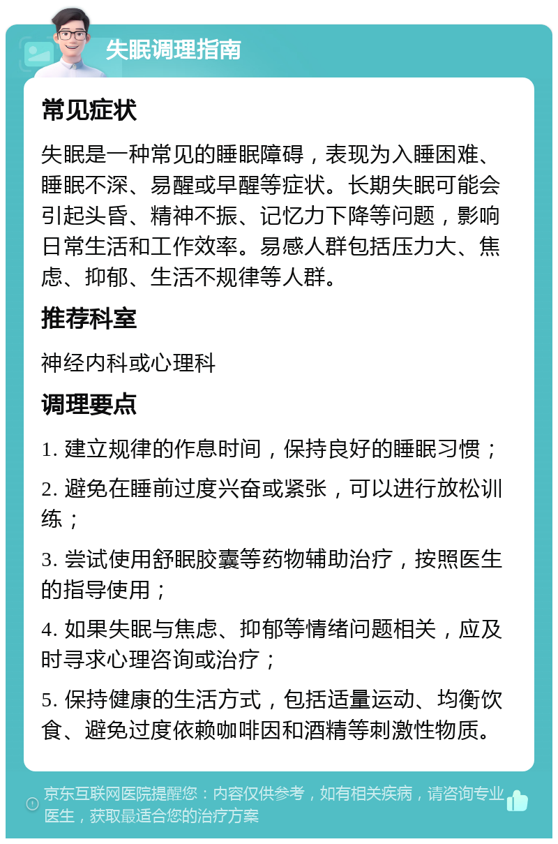 失眠调理指南 常见症状 失眠是一种常见的睡眠障碍，表现为入睡困难、睡眠不深、易醒或早醒等症状。长期失眠可能会引起头昏、精神不振、记忆力下降等问题，影响日常生活和工作效率。易感人群包括压力大、焦虑、抑郁、生活不规律等人群。 推荐科室 神经内科或心理科 调理要点 1. 建立规律的作息时间，保持良好的睡眠习惯； 2. 避免在睡前过度兴奋或紧张，可以进行放松训练； 3. 尝试使用舒眠胶囊等药物辅助治疗，按照医生的指导使用； 4. 如果失眠与焦虑、抑郁等情绪问题相关，应及时寻求心理咨询或治疗； 5. 保持健康的生活方式，包括适量运动、均衡饮食、避免过度依赖咖啡因和酒精等刺激性物质。