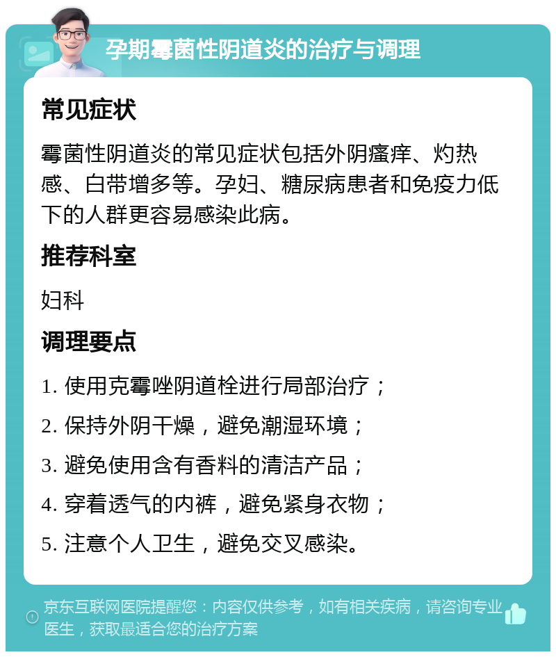 孕期霉菌性阴道炎的治疗与调理 常见症状 霉菌性阴道炎的常见症状包括外阴瘙痒、灼热感、白带增多等。孕妇、糖尿病患者和免疫力低下的人群更容易感染此病。 推荐科室 妇科 调理要点 1. 使用克霉唑阴道栓进行局部治疗； 2. 保持外阴干燥，避免潮湿环境； 3. 避免使用含有香料的清洁产品； 4. 穿着透气的内裤，避免紧身衣物； 5. 注意个人卫生，避免交叉感染。