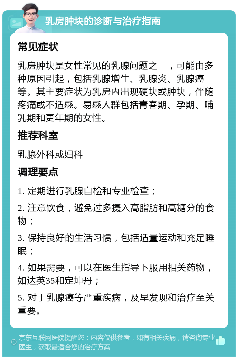 乳房肿块的诊断与治疗指南 常见症状 乳房肿块是女性常见的乳腺问题之一，可能由多种原因引起，包括乳腺增生、乳腺炎、乳腺癌等。其主要症状为乳房内出现硬块或肿块，伴随疼痛或不适感。易感人群包括青春期、孕期、哺乳期和更年期的女性。 推荐科室 乳腺外科或妇科 调理要点 1. 定期进行乳腺自检和专业检查； 2. 注意饮食，避免过多摄入高脂肪和高糖分的食物； 3. 保持良好的生活习惯，包括适量运动和充足睡眠； 4. 如果需要，可以在医生指导下服用相关药物，如达英35和定坤丹； 5. 对于乳腺癌等严重疾病，及早发现和治疗至关重要。