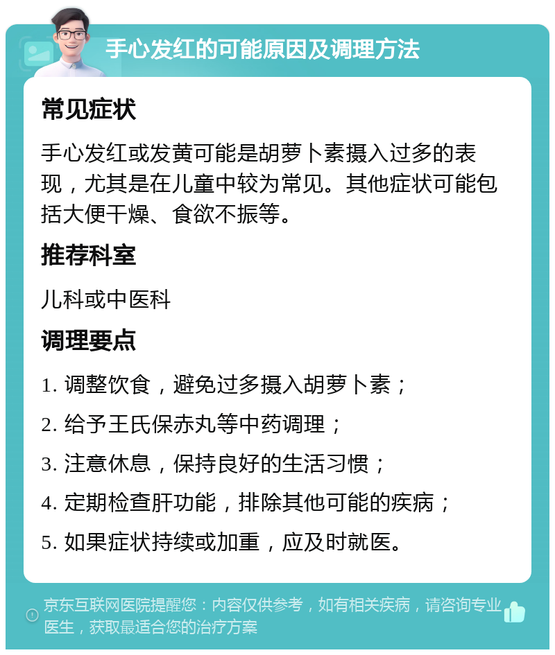 手心发红的可能原因及调理方法 常见症状 手心发红或发黄可能是胡萝卜素摄入过多的表现，尤其是在儿童中较为常见。其他症状可能包括大便干燥、食欲不振等。 推荐科室 儿科或中医科 调理要点 1. 调整饮食，避免过多摄入胡萝卜素； 2. 给予王氏保赤丸等中药调理； 3. 注意休息，保持良好的生活习惯； 4. 定期检查肝功能，排除其他可能的疾病； 5. 如果症状持续或加重，应及时就医。