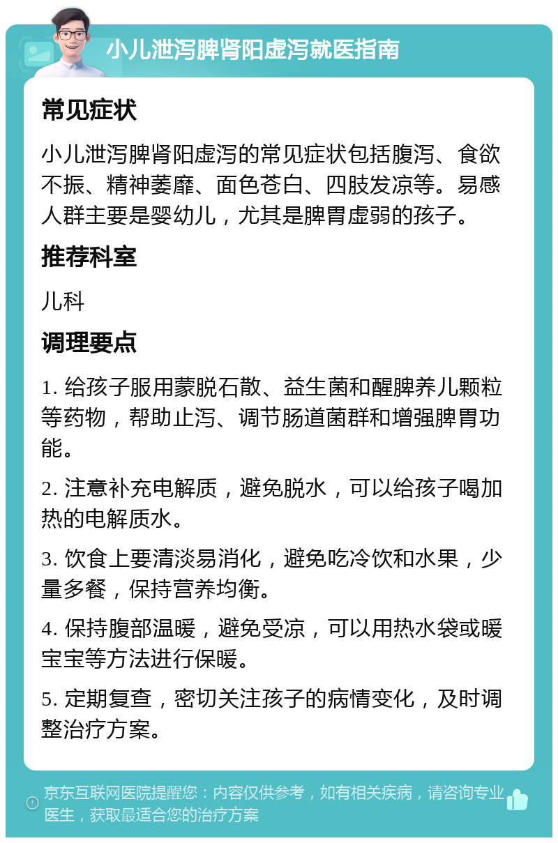 小儿泄泻脾肾阳虚泻就医指南 常见症状 小儿泄泻脾肾阳虚泻的常见症状包括腹泻、食欲不振、精神萎靡、面色苍白、四肢发凉等。易感人群主要是婴幼儿，尤其是脾胃虚弱的孩子。 推荐科室 儿科 调理要点 1. 给孩子服用蒙脱石散、益生菌和醒脾养儿颗粒等药物，帮助止泻、调节肠道菌群和增强脾胃功能。 2. 注意补充电解质，避免脱水，可以给孩子喝加热的电解质水。 3. 饮食上要清淡易消化，避免吃冷饮和水果，少量多餐，保持营养均衡。 4. 保持腹部温暖，避免受凉，可以用热水袋或暖宝宝等方法进行保暖。 5. 定期复查，密切关注孩子的病情变化，及时调整治疗方案。