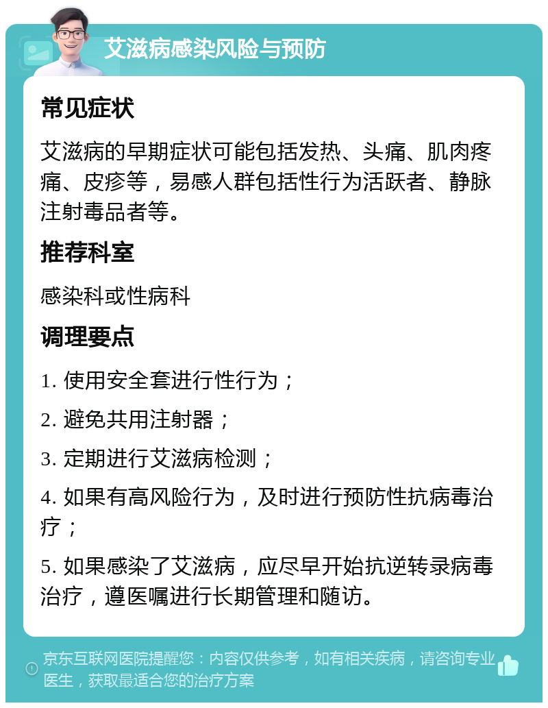 艾滋病感染风险与预防 常见症状 艾滋病的早期症状可能包括发热、头痛、肌肉疼痛、皮疹等，易感人群包括性行为活跃者、静脉注射毒品者等。 推荐科室 感染科或性病科 调理要点 1. 使用安全套进行性行为； 2. 避免共用注射器； 3. 定期进行艾滋病检测； 4. 如果有高风险行为，及时进行预防性抗病毒治疗； 5. 如果感染了艾滋病，应尽早开始抗逆转录病毒治疗，遵医嘱进行长期管理和随访。