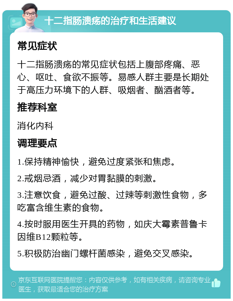 十二指肠溃疡的治疗和生活建议 常见症状 十二指肠溃疡的常见症状包括上腹部疼痛、恶心、呕吐、食欲不振等。易感人群主要是长期处于高压力环境下的人群、吸烟者、酗酒者等。 推荐科室 消化内科 调理要点 1.保持精神愉快，避免过度紧张和焦虑。 2.戒烟忌酒，减少对胃黏膜的刺激。 3.注意饮食，避免过酸、过辣等刺激性食物，多吃富含维生素的食物。 4.按时服用医生开具的药物，如庆大霉素普鲁卡因维B12颗粒等。 5.积极防治幽门螺杆菌感染，避免交叉感染。