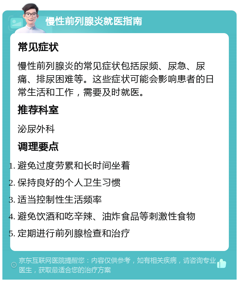 慢性前列腺炎就医指南 常见症状 慢性前列腺炎的常见症状包括尿频、尿急、尿痛、排尿困难等。这些症状可能会影响患者的日常生活和工作，需要及时就医。 推荐科室 泌尿外科 调理要点 避免过度劳累和长时间坐着 保持良好的个人卫生习惯 适当控制性生活频率 避免饮酒和吃辛辣、油炸食品等刺激性食物 定期进行前列腺检查和治疗