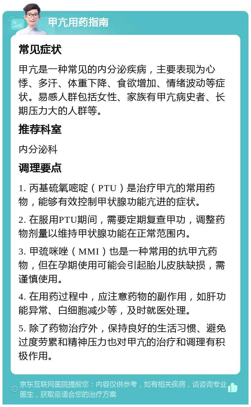 甲亢用药指南 常见症状 甲亢是一种常见的内分泌疾病，主要表现为心悸、多汗、体重下降、食欲增加、情绪波动等症状。易感人群包括女性、家族有甲亢病史者、长期压力大的人群等。 推荐科室 内分泌科 调理要点 1. 丙基硫氧嘧啶（PTU）是治疗甲亢的常用药物，能够有效控制甲状腺功能亢进的症状。 2. 在服用PTU期间，需要定期复查甲功，调整药物剂量以维持甲状腺功能在正常范围内。 3. 甲巯咪唑（MMI）也是一种常用的抗甲亢药物，但在孕期使用可能会引起胎儿皮肤缺损，需谨慎使用。 4. 在用药过程中，应注意药物的副作用，如肝功能异常、白细胞减少等，及时就医处理。 5. 除了药物治疗外，保持良好的生活习惯、避免过度劳累和精神压力也对甲亢的治疗和调理有积极作用。