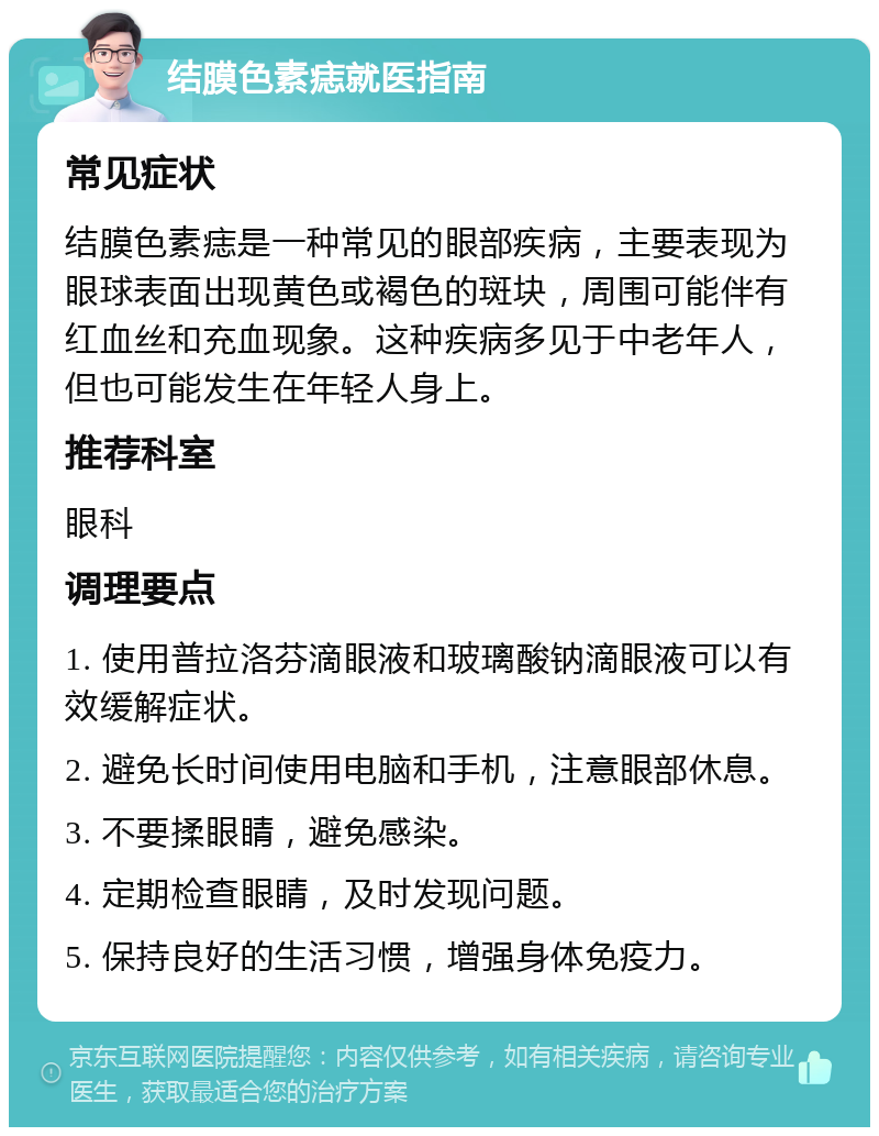 结膜色素痣就医指南 常见症状 结膜色素痣是一种常见的眼部疾病，主要表现为眼球表面出现黄色或褐色的斑块，周围可能伴有红血丝和充血现象。这种疾病多见于中老年人，但也可能发生在年轻人身上。 推荐科室 眼科 调理要点 1. 使用普拉洛芬滴眼液和玻璃酸钠滴眼液可以有效缓解症状。 2. 避免长时间使用电脑和手机，注意眼部休息。 3. 不要揉眼睛，避免感染。 4. 定期检查眼睛，及时发现问题。 5. 保持良好的生活习惯，增强身体免疫力。