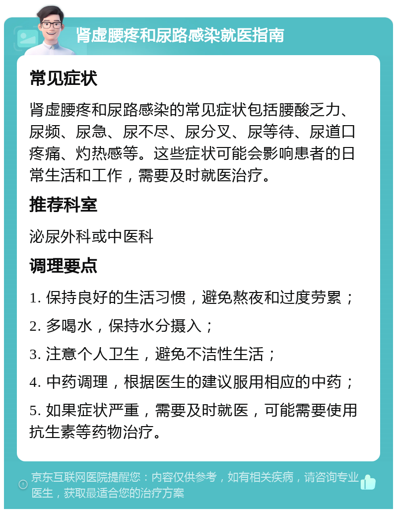 肾虚腰疼和尿路感染就医指南 常见症状 肾虚腰疼和尿路感染的常见症状包括腰酸乏力、尿频、尿急、尿不尽、尿分叉、尿等待、尿道口疼痛、灼热感等。这些症状可能会影响患者的日常生活和工作，需要及时就医治疗。 推荐科室 泌尿外科或中医科 调理要点 1. 保持良好的生活习惯，避免熬夜和过度劳累； 2. 多喝水，保持水分摄入； 3. 注意个人卫生，避免不洁性生活； 4. 中药调理，根据医生的建议服用相应的中药； 5. 如果症状严重，需要及时就医，可能需要使用抗生素等药物治疗。