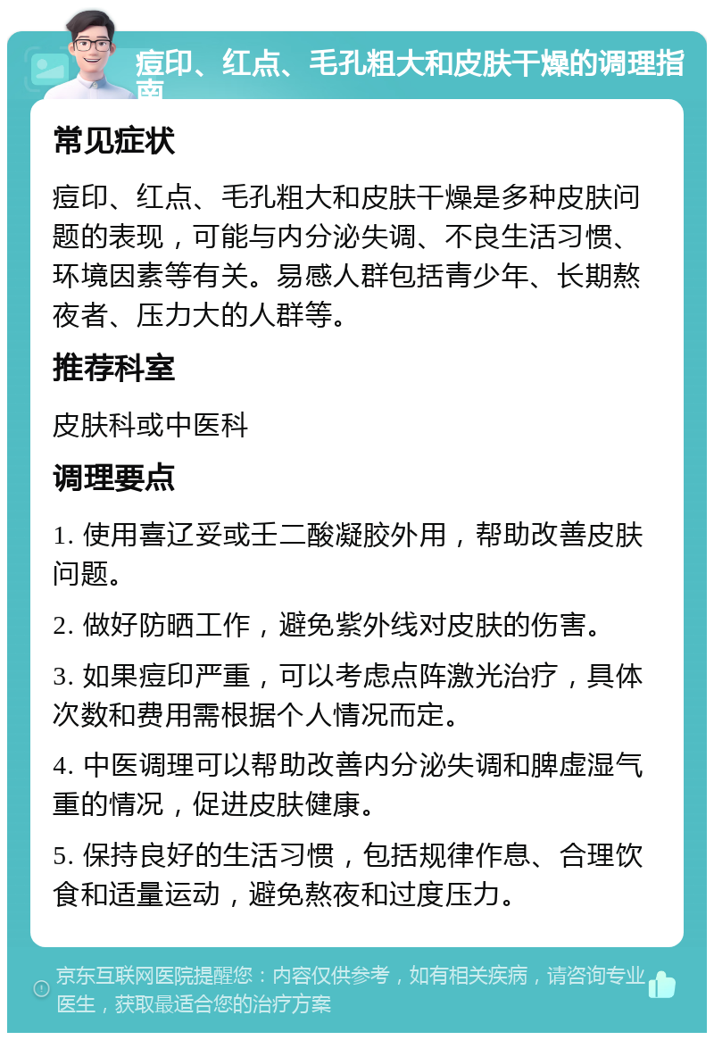 痘印、红点、毛孔粗大和皮肤干燥的调理指南 常见症状 痘印、红点、毛孔粗大和皮肤干燥是多种皮肤问题的表现，可能与内分泌失调、不良生活习惯、环境因素等有关。易感人群包括青少年、长期熬夜者、压力大的人群等。 推荐科室 皮肤科或中医科 调理要点 1. 使用喜辽妥或壬二酸凝胶外用，帮助改善皮肤问题。 2. 做好防晒工作，避免紫外线对皮肤的伤害。 3. 如果痘印严重，可以考虑点阵激光治疗，具体次数和费用需根据个人情况而定。 4. 中医调理可以帮助改善内分泌失调和脾虚湿气重的情况，促进皮肤健康。 5. 保持良好的生活习惯，包括规律作息、合理饮食和适量运动，避免熬夜和过度压力。