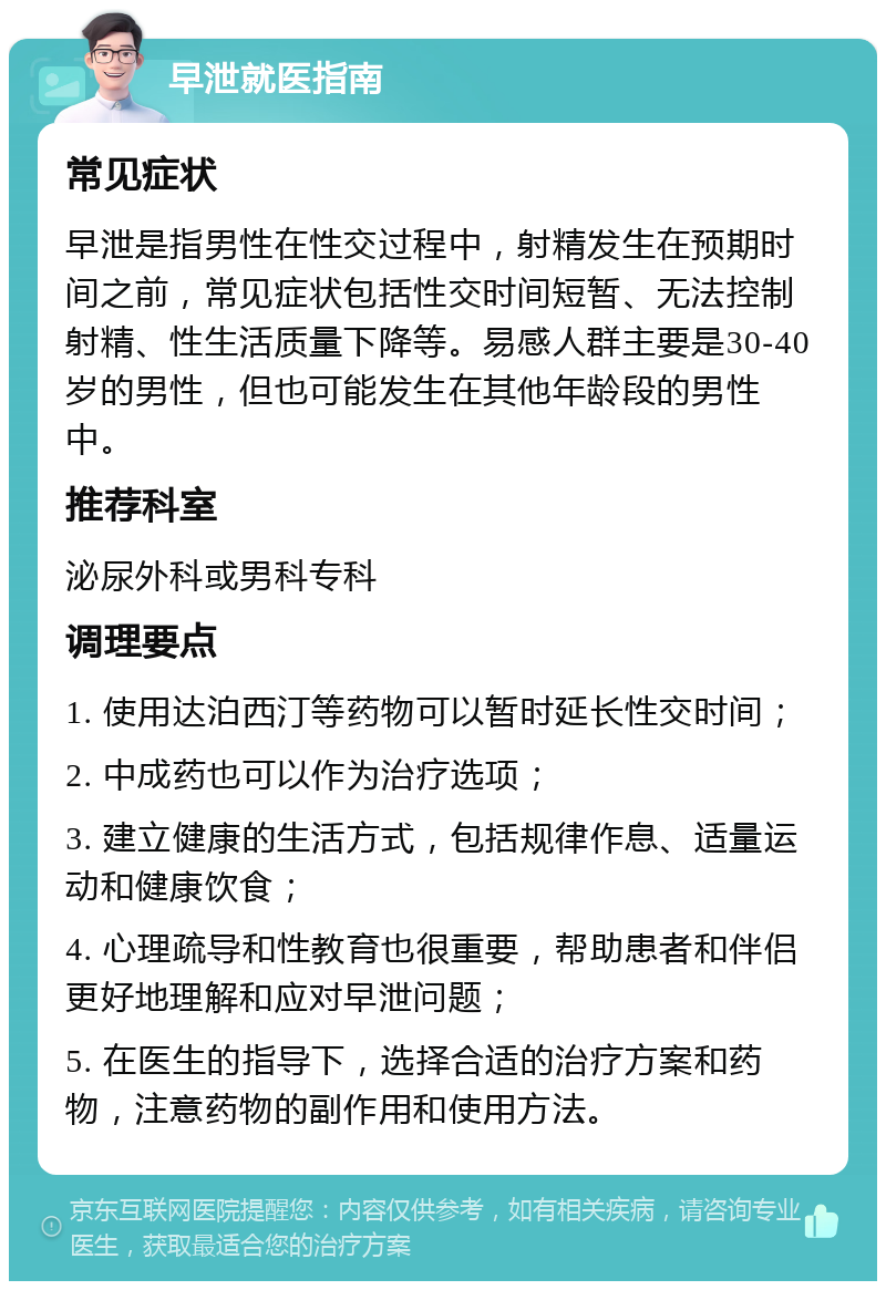 早泄就医指南 常见症状 早泄是指男性在性交过程中，射精发生在预期时间之前，常见症状包括性交时间短暂、无法控制射精、性生活质量下降等。易感人群主要是30-40岁的男性，但也可能发生在其他年龄段的男性中。 推荐科室 泌尿外科或男科专科 调理要点 1. 使用达泊西汀等药物可以暂时延长性交时间； 2. 中成药也可以作为治疗选项； 3. 建立健康的生活方式，包括规律作息、适量运动和健康饮食； 4. 心理疏导和性教育也很重要，帮助患者和伴侣更好地理解和应对早泄问题； 5. 在医生的指导下，选择合适的治疗方案和药物，注意药物的副作用和使用方法。