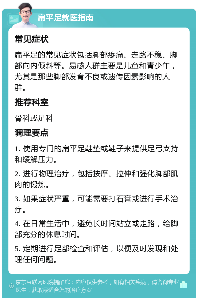 扁平足就医指南 常见症状 扁平足的常见症状包括脚部疼痛、走路不稳、脚部向内倾斜等。易感人群主要是儿童和青少年，尤其是那些脚部发育不良或遗传因素影响的人群。 推荐科室 骨科或足科 调理要点 1. 使用专门的扁平足鞋垫或鞋子来提供足弓支持和缓解压力。 2. 进行物理治疗，包括按摩、拉伸和强化脚部肌肉的锻炼。 3. 如果症状严重，可能需要打石膏或进行手术治疗。 4. 在日常生活中，避免长时间站立或走路，给脚部充分的休息时间。 5. 定期进行足部检查和评估，以便及时发现和处理任何问题。