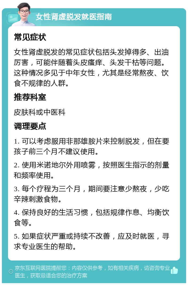 女性肾虚脱发就医指南 常见症状 女性肾虚脱发的常见症状包括头发掉得多、出油厉害，可能伴随着头皮瘙痒、头发干枯等问题。这种情况多见于中年女性，尤其是经常熬夜、饮食不规律的人群。 推荐科室 皮肤科或中医科 调理要点 1. 可以考虑服用非那雄胺片来控制脱发，但在要孩子前三个月不建议使用。 2. 使用米诺地尔外用喷雾，按照医生指示的剂量和频率使用。 3. 每个疗程为三个月，期间要注意少熬夜，少吃辛辣刺激食物。 4. 保持良好的生活习惯，包括规律作息、均衡饮食等。 5. 如果症状严重或持续不改善，应及时就医，寻求专业医生的帮助。