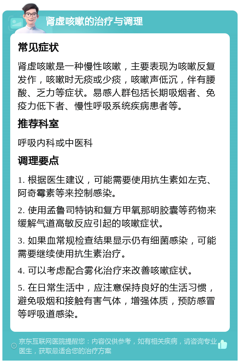 肾虚咳嗽的治疗与调理 常见症状 肾虚咳嗽是一种慢性咳嗽，主要表现为咳嗽反复发作，咳嗽时无痰或少痰，咳嗽声低沉，伴有腰酸、乏力等症状。易感人群包括长期吸烟者、免疫力低下者、慢性呼吸系统疾病患者等。 推荐科室 呼吸内科或中医科 调理要点 1. 根据医生建议，可能需要使用抗生素如左克、阿奇霉素等来控制感染。 2. 使用孟鲁司特钠和复方甲氧那明胶囊等药物来缓解气道高敏反应引起的咳嗽症状。 3. 如果血常规检查结果显示仍有细菌感染，可能需要继续使用抗生素治疗。 4. 可以考虑配合雾化治疗来改善咳嗽症状。 5. 在日常生活中，应注意保持良好的生活习惯，避免吸烟和接触有害气体，增强体质，预防感冒等呼吸道感染。