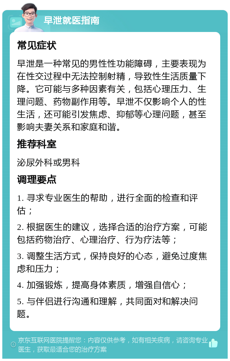 早泄就医指南 常见症状 早泄是一种常见的男性性功能障碍，主要表现为在性交过程中无法控制射精，导致性生活质量下降。它可能与多种因素有关，包括心理压力、生理问题、药物副作用等。早泄不仅影响个人的性生活，还可能引发焦虑、抑郁等心理问题，甚至影响夫妻关系和家庭和谐。 推荐科室 泌尿外科或男科 调理要点 1. 寻求专业医生的帮助，进行全面的检查和评估； 2. 根据医生的建议，选择合适的治疗方案，可能包括药物治疗、心理治疗、行为疗法等； 3. 调整生活方式，保持良好的心态，避免过度焦虑和压力； 4. 加强锻炼，提高身体素质，增强自信心； 5. 与伴侣进行沟通和理解，共同面对和解决问题。