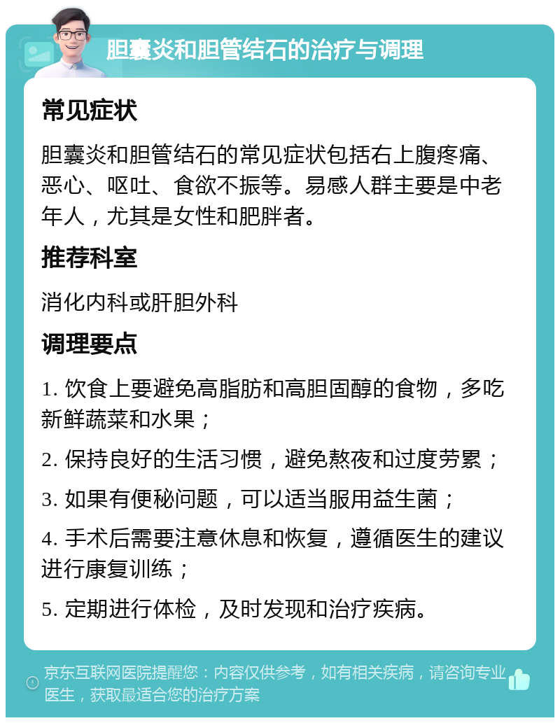 胆囊炎和胆管结石的治疗与调理 常见症状 胆囊炎和胆管结石的常见症状包括右上腹疼痛、恶心、呕吐、食欲不振等。易感人群主要是中老年人，尤其是女性和肥胖者。 推荐科室 消化内科或肝胆外科 调理要点 1. 饮食上要避免高脂肪和高胆固醇的食物，多吃新鲜蔬菜和水果； 2. 保持良好的生活习惯，避免熬夜和过度劳累； 3. 如果有便秘问题，可以适当服用益生菌； 4. 手术后需要注意休息和恢复，遵循医生的建议进行康复训练； 5. 定期进行体检，及时发现和治疗疾病。