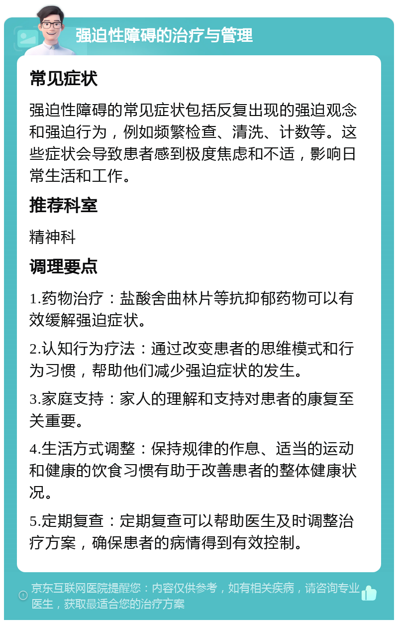 强迫性障碍的治疗与管理 常见症状 强迫性障碍的常见症状包括反复出现的强迫观念和强迫行为，例如频繁检查、清洗、计数等。这些症状会导致患者感到极度焦虑和不适，影响日常生活和工作。 推荐科室 精神科 调理要点 1.药物治疗：盐酸舍曲林片等抗抑郁药物可以有效缓解强迫症状。 2.认知行为疗法：通过改变患者的思维模式和行为习惯，帮助他们减少强迫症状的发生。 3.家庭支持：家人的理解和支持对患者的康复至关重要。 4.生活方式调整：保持规律的作息、适当的运动和健康的饮食习惯有助于改善患者的整体健康状况。 5.定期复查：定期复查可以帮助医生及时调整治疗方案，确保患者的病情得到有效控制。