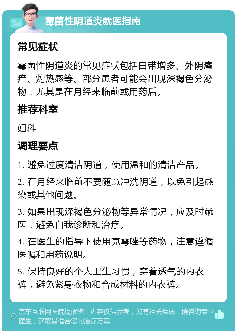 霉菌性阴道炎就医指南 常见症状 霉菌性阴道炎的常见症状包括白带增多、外阴瘙痒、灼热感等。部分患者可能会出现深褐色分泌物，尤其是在月经来临前或用药后。 推荐科室 妇科 调理要点 1. 避免过度清洁阴道，使用温和的清洁产品。 2. 在月经来临前不要随意冲洗阴道，以免引起感染或其他问题。 3. 如果出现深褐色分泌物等异常情况，应及时就医，避免自我诊断和治疗。 4. 在医生的指导下使用克霉唑等药物，注意遵循医嘱和用药说明。 5. 保持良好的个人卫生习惯，穿着透气的内衣裤，避免紧身衣物和合成材料的内衣裤。