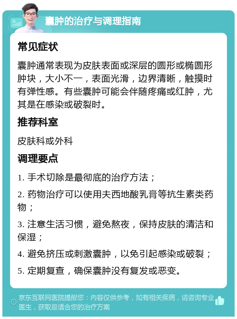 囊肿的治疗与调理指南 常见症状 囊肿通常表现为皮肤表面或深层的圆形或椭圆形肿块，大小不一，表面光滑，边界清晰，触摸时有弹性感。有些囊肿可能会伴随疼痛或红肿，尤其是在感染或破裂时。 推荐科室 皮肤科或外科 调理要点 1. 手术切除是最彻底的治疗方法； 2. 药物治疗可以使用夫西地酸乳膏等抗生素类药物； 3. 注意生活习惯，避免熬夜，保持皮肤的清洁和保湿； 4. 避免挤压或刺激囊肿，以免引起感染或破裂； 5. 定期复查，确保囊肿没有复发或恶变。