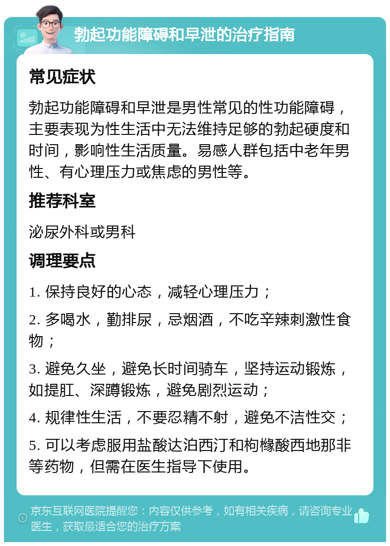 勃起功能障碍和早泄的治疗指南 常见症状 勃起功能障碍和早泄是男性常见的性功能障碍，主要表现为性生活中无法维持足够的勃起硬度和时间，影响性生活质量。易感人群包括中老年男性、有心理压力或焦虑的男性等。 推荐科室 泌尿外科或男科 调理要点 1. 保持良好的心态，减轻心理压力； 2. 多喝水，勤排尿，忌烟酒，不吃辛辣刺激性食物； 3. 避免久坐，避免长时间骑车，坚持运动锻炼，如提肛、深蹲锻炼，避免剧烈运动； 4. 规律性生活，不要忍精不射，避免不洁性交； 5. 可以考虑服用盐酸达泊西汀和枸橼酸西地那非等药物，但需在医生指导下使用。