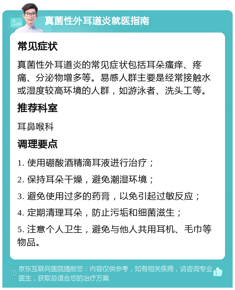 真菌性外耳道炎就医指南 常见症状 真菌性外耳道炎的常见症状包括耳朵瘙痒、疼痛、分泌物增多等。易感人群主要是经常接触水或湿度较高环境的人群，如游泳者、洗头工等。 推荐科室 耳鼻喉科 调理要点 1. 使用硼酸酒精滴耳液进行治疗； 2. 保持耳朵干燥，避免潮湿环境； 3. 避免使用过多的药膏，以免引起过敏反应； 4. 定期清理耳朵，防止污垢和细菌滋生； 5. 注意个人卫生，避免与他人共用耳机、毛巾等物品。