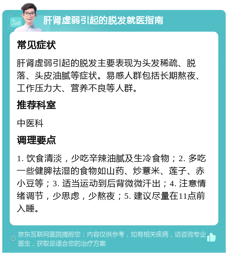 肝肾虚弱引起的脱发就医指南 常见症状 肝肾虚弱引起的脱发主要表现为头发稀疏、脱落、头皮油腻等症状。易感人群包括长期熬夜、工作压力大、营养不良等人群。 推荐科室 中医科 调理要点 1. 饮食清淡，少吃辛辣油腻及生冷食物；2. 多吃一些健脾祛湿的食物如山药、炒薏米、莲子、赤小豆等；3. 适当运动到后背微微汗出；4. 注意情绪调节，少思虑，少熬夜；5. 建议尽量在11点前入睡。