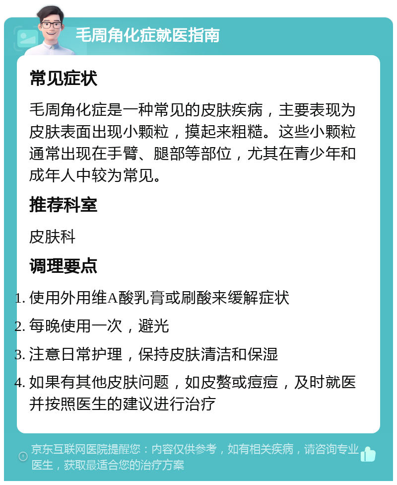 毛周角化症就医指南 常见症状 毛周角化症是一种常见的皮肤疾病，主要表现为皮肤表面出现小颗粒，摸起来粗糙。这些小颗粒通常出现在手臂、腿部等部位，尤其在青少年和成年人中较为常见。 推荐科室 皮肤科 调理要点 使用外用维A酸乳膏或刷酸来缓解症状 每晚使用一次，避光 注意日常护理，保持皮肤清洁和保湿 如果有其他皮肤问题，如皮赘或痘痘，及时就医并按照医生的建议进行治疗