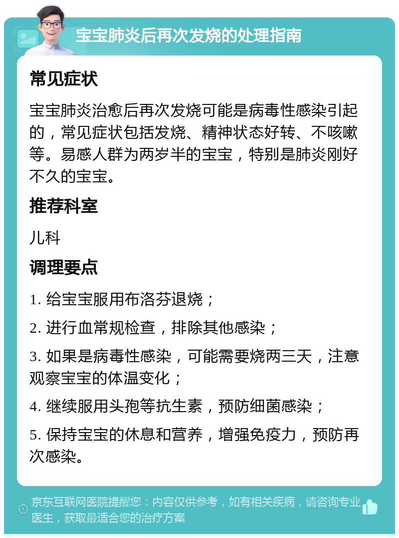 宝宝肺炎后再次发烧的处理指南 常见症状 宝宝肺炎治愈后再次发烧可能是病毒性感染引起的，常见症状包括发烧、精神状态好转、不咳嗽等。易感人群为两岁半的宝宝，特别是肺炎刚好不久的宝宝。 推荐科室 儿科 调理要点 1. 给宝宝服用布洛芬退烧； 2. 进行血常规检查，排除其他感染； 3. 如果是病毒性感染，可能需要烧两三天，注意观察宝宝的体温变化； 4. 继续服用头孢等抗生素，预防细菌感染； 5. 保持宝宝的休息和营养，增强免疫力，预防再次感染。