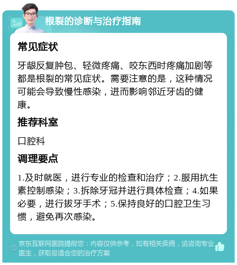 根裂的诊断与治疗指南 常见症状 牙龈反复肿包、轻微疼痛、咬东西时疼痛加剧等都是根裂的常见症状。需要注意的是，这种情况可能会导致慢性感染，进而影响邻近牙齿的健康。 推荐科室 口腔科 调理要点 1.及时就医，进行专业的检查和治疗；2.服用抗生素控制感染；3.拆除牙冠并进行具体检查；4.如果必要，进行拔牙手术；5.保持良好的口腔卫生习惯，避免再次感染。