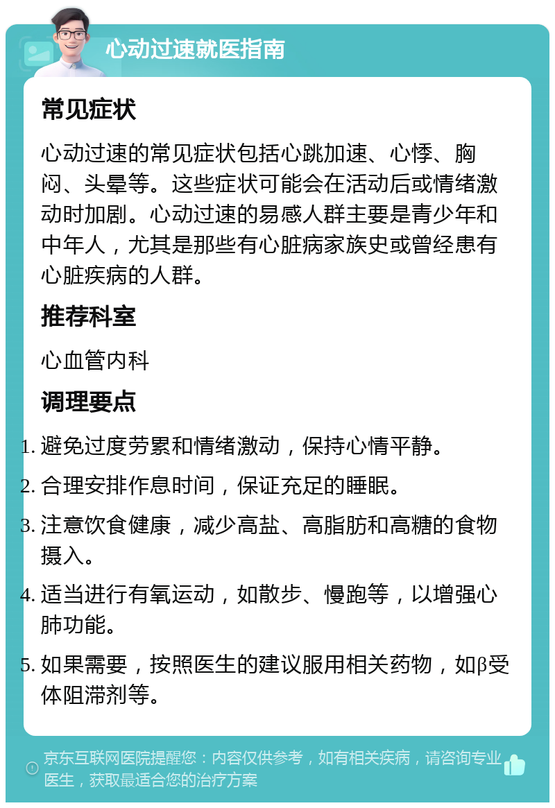 心动过速就医指南 常见症状 心动过速的常见症状包括心跳加速、心悸、胸闷、头晕等。这些症状可能会在活动后或情绪激动时加剧。心动过速的易感人群主要是青少年和中年人，尤其是那些有心脏病家族史或曾经患有心脏疾病的人群。 推荐科室 心血管内科 调理要点 避免过度劳累和情绪激动，保持心情平静。 合理安排作息时间，保证充足的睡眠。 注意饮食健康，减少高盐、高脂肪和高糖的食物摄入。 适当进行有氧运动，如散步、慢跑等，以增强心肺功能。 如果需要，按照医生的建议服用相关药物，如β受体阻滞剂等。