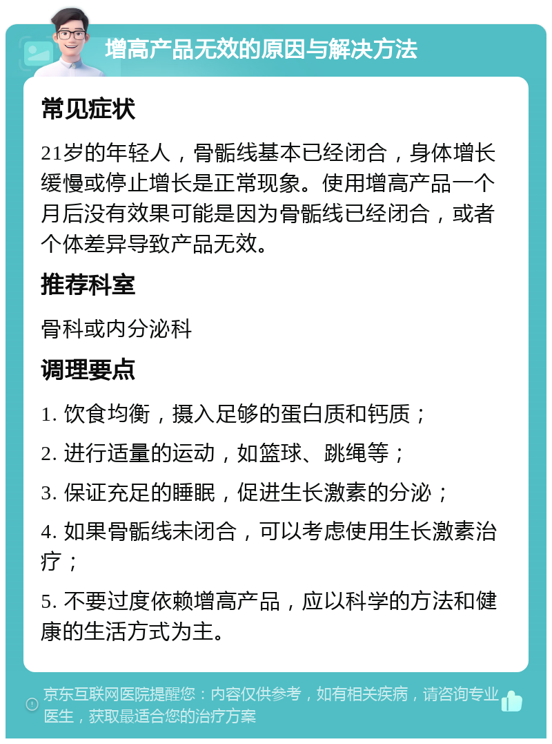 增高产品无效的原因与解决方法 常见症状 21岁的年轻人，骨骺线基本已经闭合，身体增长缓慢或停止增长是正常现象。使用增高产品一个月后没有效果可能是因为骨骺线已经闭合，或者个体差异导致产品无效。 推荐科室 骨科或内分泌科 调理要点 1. 饮食均衡，摄入足够的蛋白质和钙质； 2. 进行适量的运动，如篮球、跳绳等； 3. 保证充足的睡眠，促进生长激素的分泌； 4. 如果骨骺线未闭合，可以考虑使用生长激素治疗； 5. 不要过度依赖增高产品，应以科学的方法和健康的生活方式为主。