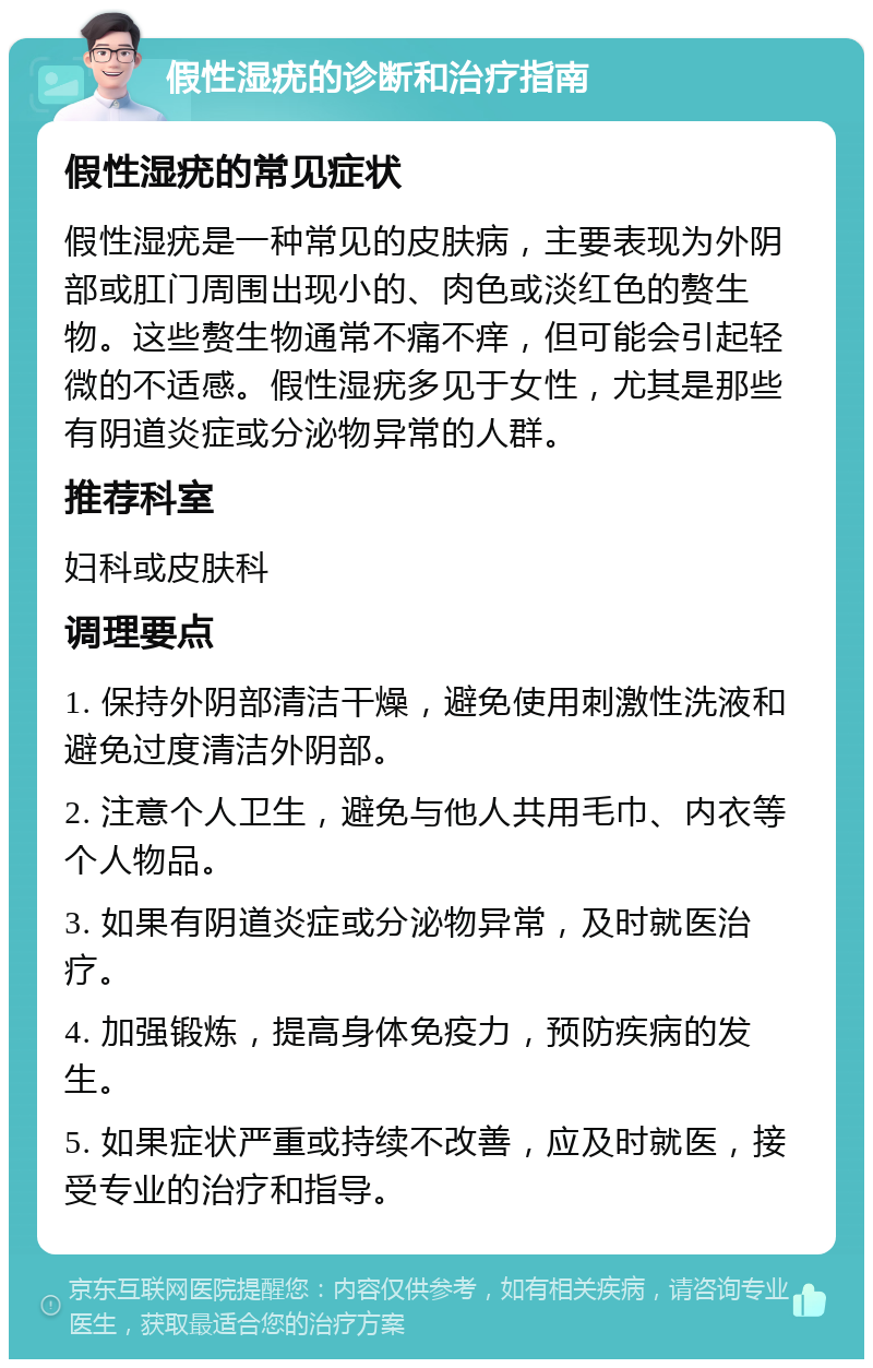 假性湿疣的诊断和治疗指南 假性湿疣的常见症状 假性湿疣是一种常见的皮肤病，主要表现为外阴部或肛门周围出现小的、肉色或淡红色的赘生物。这些赘生物通常不痛不痒，但可能会引起轻微的不适感。假性湿疣多见于女性，尤其是那些有阴道炎症或分泌物异常的人群。 推荐科室 妇科或皮肤科 调理要点 1. 保持外阴部清洁干燥，避免使用刺激性洗液和避免过度清洁外阴部。 2. 注意个人卫生，避免与他人共用毛巾、内衣等个人物品。 3. 如果有阴道炎症或分泌物异常，及时就医治疗。 4. 加强锻炼，提高身体免疫力，预防疾病的发生。 5. 如果症状严重或持续不改善，应及时就医，接受专业的治疗和指导。