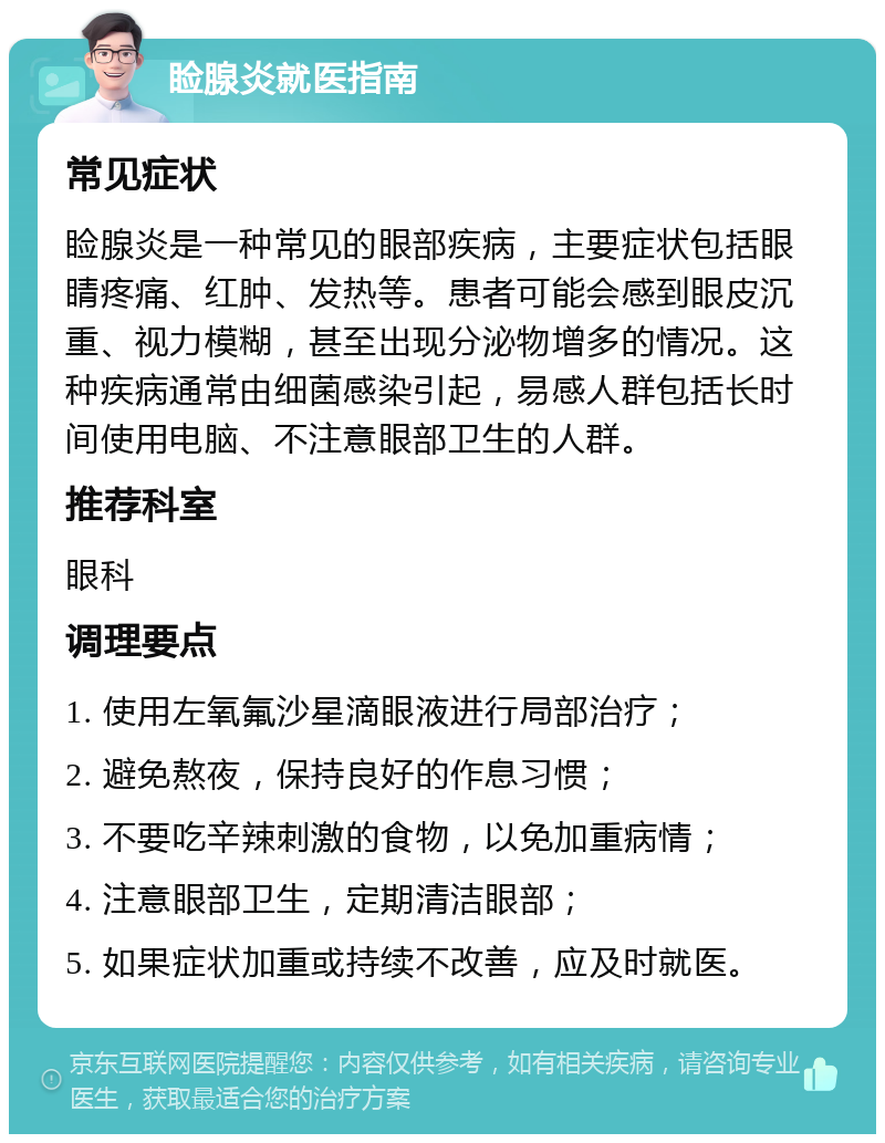 睑腺炎就医指南 常见症状 睑腺炎是一种常见的眼部疾病，主要症状包括眼睛疼痛、红肿、发热等。患者可能会感到眼皮沉重、视力模糊，甚至出现分泌物增多的情况。这种疾病通常由细菌感染引起，易感人群包括长时间使用电脑、不注意眼部卫生的人群。 推荐科室 眼科 调理要点 1. 使用左氧氟沙星滴眼液进行局部治疗； 2. 避免熬夜，保持良好的作息习惯； 3. 不要吃辛辣刺激的食物，以免加重病情； 4. 注意眼部卫生，定期清洁眼部； 5. 如果症状加重或持续不改善，应及时就医。