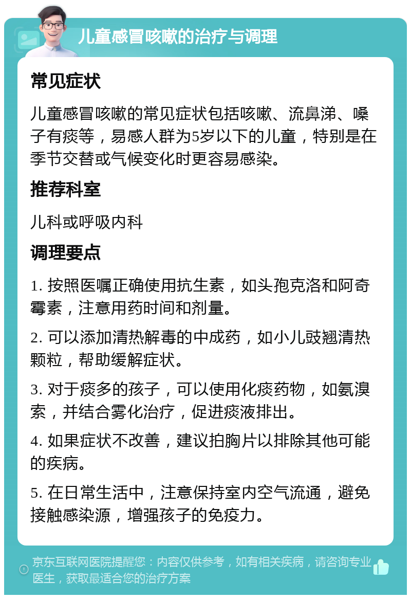 儿童感冒咳嗽的治疗与调理 常见症状 儿童感冒咳嗽的常见症状包括咳嗽、流鼻涕、嗓子有痰等，易感人群为5岁以下的儿童，特别是在季节交替或气候变化时更容易感染。 推荐科室 儿科或呼吸内科 调理要点 1. 按照医嘱正确使用抗生素，如头孢克洛和阿奇霉素，注意用药时间和剂量。 2. 可以添加清热解毒的中成药，如小儿豉翘清热颗粒，帮助缓解症状。 3. 对于痰多的孩子，可以使用化痰药物，如氨溴索，并结合雾化治疗，促进痰液排出。 4. 如果症状不改善，建议拍胸片以排除其他可能的疾病。 5. 在日常生活中，注意保持室内空气流通，避免接触感染源，增强孩子的免疫力。