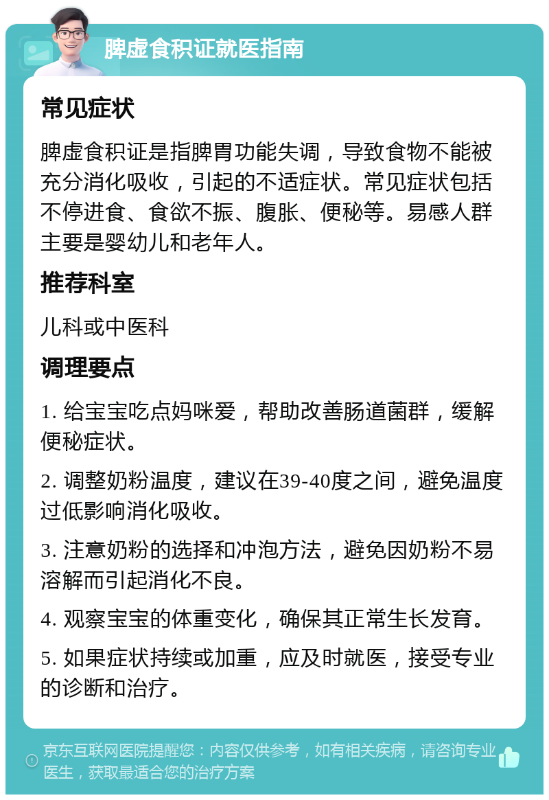 脾虚食积证就医指南 常见症状 脾虚食积证是指脾胃功能失调，导致食物不能被充分消化吸收，引起的不适症状。常见症状包括不停进食、食欲不振、腹胀、便秘等。易感人群主要是婴幼儿和老年人。 推荐科室 儿科或中医科 调理要点 1. 给宝宝吃点妈咪爱，帮助改善肠道菌群，缓解便秘症状。 2. 调整奶粉温度，建议在39-40度之间，避免温度过低影响消化吸收。 3. 注意奶粉的选择和冲泡方法，避免因奶粉不易溶解而引起消化不良。 4. 观察宝宝的体重变化，确保其正常生长发育。 5. 如果症状持续或加重，应及时就医，接受专业的诊断和治疗。