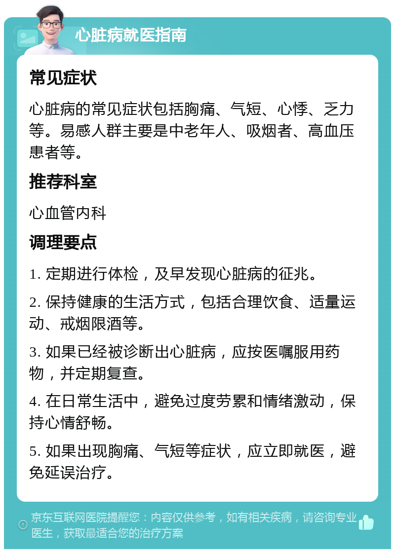 心脏病就医指南 常见症状 心脏病的常见症状包括胸痛、气短、心悸、乏力等。易感人群主要是中老年人、吸烟者、高血压患者等。 推荐科室 心血管内科 调理要点 1. 定期进行体检，及早发现心脏病的征兆。 2. 保持健康的生活方式，包括合理饮食、适量运动、戒烟限酒等。 3. 如果已经被诊断出心脏病，应按医嘱服用药物，并定期复查。 4. 在日常生活中，避免过度劳累和情绪激动，保持心情舒畅。 5. 如果出现胸痛、气短等症状，应立即就医，避免延误治疗。