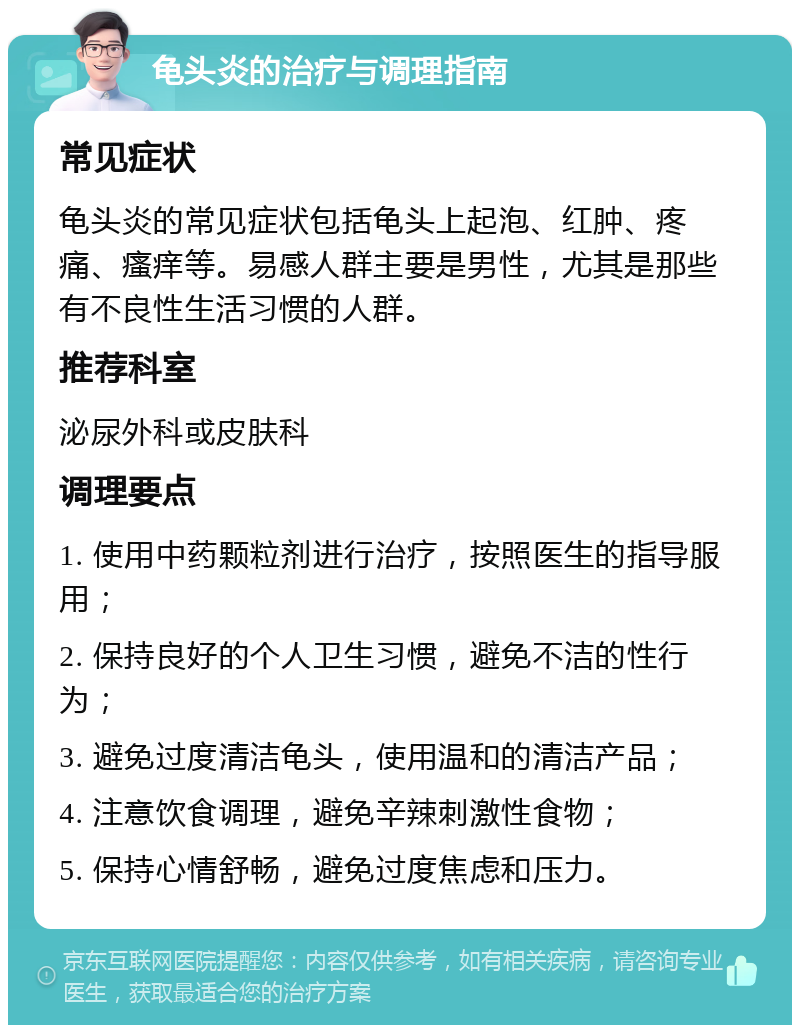 龟头炎的治疗与调理指南 常见症状 龟头炎的常见症状包括龟头上起泡、红肿、疼痛、瘙痒等。易感人群主要是男性，尤其是那些有不良性生活习惯的人群。 推荐科室 泌尿外科或皮肤科 调理要点 1. 使用中药颗粒剂进行治疗，按照医生的指导服用； 2. 保持良好的个人卫生习惯，避免不洁的性行为； 3. 避免过度清洁龟头，使用温和的清洁产品； 4. 注意饮食调理，避免辛辣刺激性食物； 5. 保持心情舒畅，避免过度焦虑和压力。