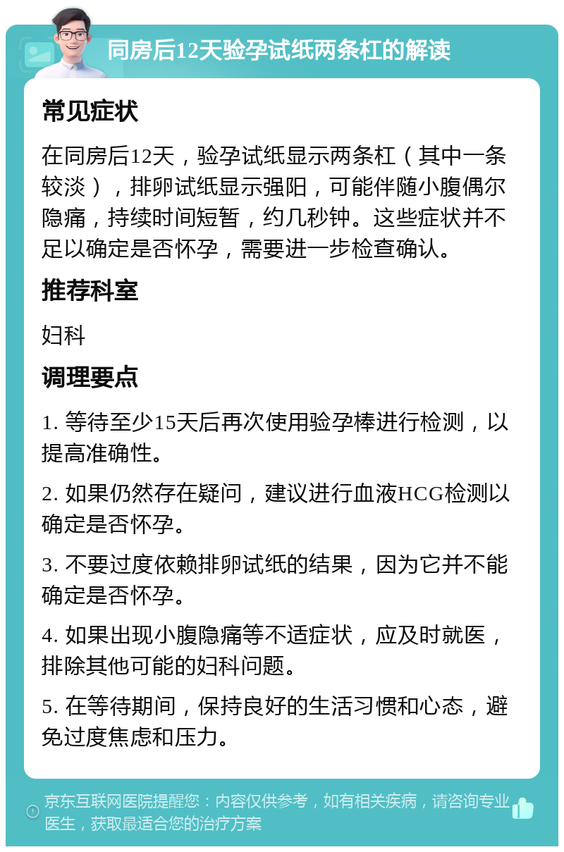 同房后12天验孕试纸两条杠的解读 常见症状 在同房后12天，验孕试纸显示两条杠（其中一条较淡），排卵试纸显示强阳，可能伴随小腹偶尔隐痛，持续时间短暂，约几秒钟。这些症状并不足以确定是否怀孕，需要进一步检查确认。 推荐科室 妇科 调理要点 1. 等待至少15天后再次使用验孕棒进行检测，以提高准确性。 2. 如果仍然存在疑问，建议进行血液HCG检测以确定是否怀孕。 3. 不要过度依赖排卵试纸的结果，因为它并不能确定是否怀孕。 4. 如果出现小腹隐痛等不适症状，应及时就医，排除其他可能的妇科问题。 5. 在等待期间，保持良好的生活习惯和心态，避免过度焦虑和压力。